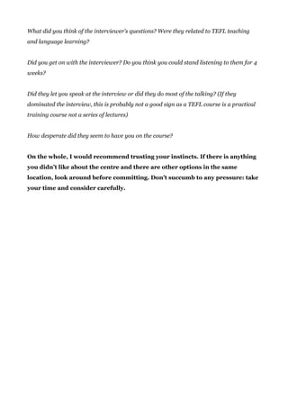 What did you think of the interviewer’s questions? Were they related to TEFL teaching
and language learning?
Did you get on with the interviewer? Do you think you could stand listening to them for 4
weeks?
Did they let you speak at the interview or did they do most of the talking? (If they
dominated the interview, this is probably not a good sign as a TEFL course is a practical
training course not a series of lectures)
How desperate did they seem to have you on the course?
On the whole, I would recommend trusting your instincts. If there is anything
you didn’t like about the centre and there are other options in the same
location, look around before committing. Don’t succumb to any pressure: take
your time and consider carefully.
 