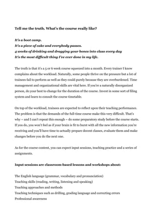 Tell me the truth. What’s the course really like?
It’s a boot camp.
It’s a piece of cake and everybody passes.
4 weeks of drinking and dragging your bones into class every day
It’s the most difficult thing I’ve ever done in my life.
The truth is that it’s a 5 or 6 week course squeezed into a month. Every trainer I know
complains about the workload. Naturally, some people thrive on the pressure but a lot of
trainees fail to perform as well as they could purely because they are overburdened. Time
management and organizational skills are vital here. If you’re a naturally disorganized
person, do your best to change for the duration of the course. Invest in some sort of filing
system and learn to consult the course timetable.
On top of the workload, trainees are expected to reflect upon their teaching performance.
The problem is that the demands of the full-time course make this very difficult. That’s
why – and I can’t repeat this enough – do some preparatory study before the course starts.
If you do, you won’t feel as if your brain is fit to burst with all the new information you’re
receiving and you’ll have time to actually prepare decent classes, evaluate them and make
changes before you do the next one.
As for the course content, you can expect input sessions, teaching practice and a series of
assignments.
Input sessions are classroom-based lessons and workshops about:
The English language (grammar, vocabulary and pronunciation)
Teaching skills (reading, writing, listening and speaking)
Teaching approaches and methods
Teaching techniques such as drilling, grading language and correcting errors
Professional awareness
 