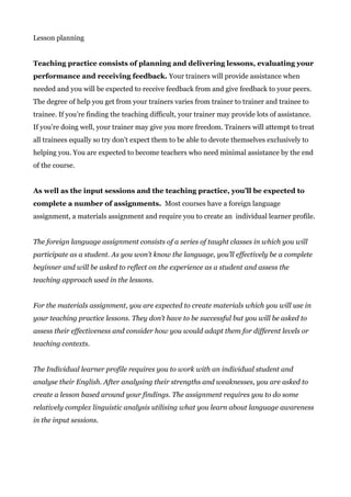 Lesson planning
Teaching practice consists of planning and delivering lessons, evaluating your
performance and receiving feedback.​ Your trainers will provide assistance when
needed and you will be expected to receive feedback from and give feedback to your peers.
The degree of help you get from your trainers varies from trainer to trainer and trainee to
trainee. If you’re finding the teaching difficult, your trainer may provide lots of assistance.
If you’re doing well, your trainer may give you more freedom. Trainers will attempt to treat
all trainees equally so try don’t expect them to be able to devote themselves exclusively to
helping you. You are expected to become teachers who need minimal assistance by the end
of the course.
As well as the input sessions and the teaching practice, you’ll be expected to
complete a number of assignments.​ Most courses have a foreign language
assignment, a materials assignment and require you to create an individual learner profile.
The foreign language assignment consists of a series of taught classes in which you will
participate as a student. As you won’t know the language, you’ll effectively be a complete
beginner and will be asked to reflect on the experience as a student and assess the
teaching approach used in the lessons.
For the materials assignment, you are expected to create materials which you will use in
your teaching practice lessons. They don’t have to be successful but you will be asked to
assess their effectiveness and consider how you would adapt them for different levels or
teaching contexts.
The Individual learner profile requires you to work with an individual student and
analyse their English. After analysing their strengths and weaknesses, you are asked to
create a lesson based around your findings. The assignment requires you to do some
relatively complex linguistic analysis utilising what you learn about language awareness
in the input sessions.
 