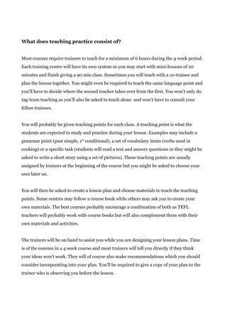 What does teaching practice consist of?
Most courses require trainees to teach for a minimum of 6 hours during the 4 week period.
Each training centre will have its own system so you may start with mini-lessons of 20
minutes and finish giving a 90 min class. Sometimes you will teach with a co-trainee and
plan the lesson together. You might even be required to teach the same language point and
you’ll have to decide where the second teacher takes over from the first. You won’t only do
tag-team teaching as you’ll also be asked to teach alone and won’t have to consult your
fellow trainees.
You will probably be given teaching points for each class. A teaching point is what the
students are expected to study and practice during your lesson. Examples may include a
grammar point (past simple, 1​st​
conditional), a set of vocabulary items (verbs used in
cooking) or a specific task (students will read a text and answer questions or they might be
asked to write a short story using a set of pictures). These teaching points are usually
assigned by trainers at the beginning of the course but you might be asked to choose your
own later on.
You will then be asked to create a lesson plan and choose materials to teach the teaching
points. Some centres may follow a course book while others may ask you to create your
own materials. The best courses probably encourage a combination of both as TEFL
teachers will probably work with course books but will also complement them with their
own materials and activities.
The trainers will be on hand to assist you while you are designing your lesson plans. Time
is of the essence in a 4 week course and most trainers will tell you directly if they think
your ideas won’t work. They will of course also make recommendations which you should
consider incorporating into your plan. You’ll be required to give a copy of your plan to the
trainer who is observing you before the lesson.
 