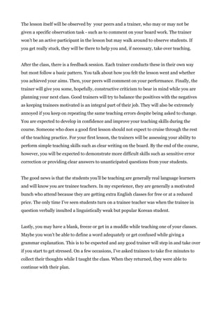 The lesson itself will be observed by your peers and a trainer, who may or may not be
given a specific observation task - such as to comment on your board work. The trainer
won’t be an active participant in the lesson but may walk around to observe students. If
you get really stuck, they will be there to help you and, if necessary, take over teaching.
After the class, there is a feedback session. Each trainer conducts these in their own way
but most follow a basic pattern. You talk about how you felt the lesson went and whether
you achieved your aims. Then, your peers will comment on your performance. Finally, the
trainer will give you some, hopefully, constructive criticism to bear in mind while you are
planning your next class. Good trainers will try to balance the positives with the negatives
as keeping trainees motivated is an integral part of their job. They will also be extremely
annoyed if you keep on repeating the same teaching errors despite being asked to change.
You are expected to develop in confidence and improve your teaching skills during the
course. Someone who does a good first lesson should not expect to cruise through the rest
of the teaching practice. For your first lesson, the trainers will be assessing your ability to
perform simple teaching skills such as clear writing on the board. By the end of the course,
however, you will be expected to demonstrate more difficult skills such as sensitive error
correction or providing clear answers to unanticipated questions from your students.
The good news is that the students you’ll be teaching are generally real language learners
and will know you are trainee teachers. In my experience, they are generally a motivated
bunch who attend because they are getting extra English classes for free or at a reduced
price. The only time I’ve seen students turn on a trainee teacher was when the trainee in
question verbally insulted a linguistically weak but popular Korean student.
Lastly, you may have a blank, freeze or get in a muddle while teaching one of your classes.
Maybe you won’t be able to define a word adequately or get confused while giving a
grammar explanation. This is to be expected and any good trainer will step in and take over
if you start to get stressed. On a few occasions, I’ve asked trainees to take five minutes to
collect their thoughts while I taught the class. When they returned, they were able to
continue with their plan.
 