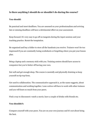 Is there anything I should do or shouldn’t do during the course?
You should:
Be punctual and meet deadlines. You are assessed on your professionalism and arriving
late or missing deadlines will have a detrimental effect on your assessment.
Keep focused. It’s very easy to go off on tangents during the input sessions and your
teaching practice. Resist the temptation.
Be organised and buy a folder to store all the handouts you receive. Trainers won’t be too
impressed if you are constantly losing worksheets or forgetting where you put your lesson
plan.
Bring a laptop and a memory stick with you. Training centres should have access to
computers but you’re better off having your own.
Eat well and get enough sleep. The course is mentally and physically draining so keep
yourself on tip-top form.
Get used to collaboration. The communicative approach is, as the name suggests, about
communication and working together. Lone wolves will have to work with other trainees
and you will learn so much from your peers.
Find a way to disconnect: watch a movie, have a couple of drinks with friends etc.
You shouldn’t:
Compare yourself with your peers. You are on your own journey and it's not about being
the best.
 