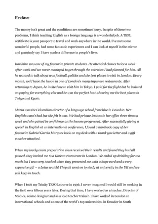 Preface
The money isn’t great and the conditions are sometimes lousy. In spite of these two
problems, I think teaching English as a foreign language is a wonderful job. A TEFL
certificate is your passport to travel and work anywhere in the world. I’ve met some
wonderful people, had some fantastic experiences and I can look at myself in the mirror
and genuinely say I have made a difference in people’s lives.
Kazuhiro was one of my favourite private students. He attended classes twice a week
after work and we never managed to get through the exercises I had planned for him. All
he wanted to talk about was football, politics and the best places to visit in London. Every
month, we’d have the lesson in one of London’s many Japanese restaurants. After
returning to Japan, he invited me to visit him in Tokyo. I paid for the flight but he insisted
on paying for everything else and he was the perfect host, showing me the best places in
Tokyo and Kyoto.
Maria was the Colombian director of a language school franchise in Ecuador. Her
English wasn’t bad but she felt it was. We had private lessons in her office three times a
week and she gained in confidence as the lessons progressed. After successfully giving a
speech in English at an international conference, I found a hardback copy of her
favourite Gabriel Garcia Marquez book on my desk with a thank you letter and a gift
voucher attached.
When my lovely exam preparation class received their results and found they had all
passed, they invited me to a Korean restaurant in London. We ended up drinking far too
much but I was very touched when they presented me with a huge card and a very
expensive gift – a Lotus watch! They all went on to study at university in the UK and we
still keep in touch.
When I took my Trinity TESOL course in 1996, I never imagined I would still be working in
the field over fifteen years later. During that time, I have worked as a teacher, Director of
Studies, course designer and as a lead teacher trainer. I have worked in London at
international schools and at one of the world’s top universities, in Ecuador in South
 