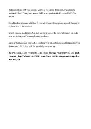 Be too ambitious with your lessons. Aim to do the simple things well. If you receive
positive feedback from your trainees, feel free to experiment in the second half of the
course.
Spend too long planning activities. If your activities are too complex, you will struggle to
explain them to the students.
Go out drinking most nights. You may feel like a beer at the end of a long day but make
sure you limit yourself to a couple at the weekend.
Adopt a 'chalk and talk' approach to teaching. Your students need speaking practice. You
don’t so don't fall in love with the sound of your own voice.
Be professional and respectful at all times. Manage your time well and limit
your partying. Think of the TEFL course like a month-long probation period
in a new job.
 