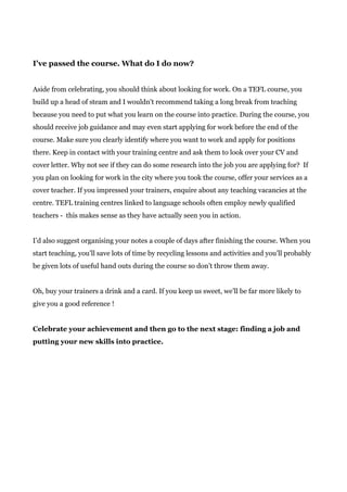 I've passed the course. What do I do now?
Aside from celebrating, you should think about looking for work. On a TEFL course, you
build up a head of steam and I wouldn't recommend taking a long break from teaching
because you need to put what you learn on the course into practice. During the course, you
should receive job guidance and may even start applying for work before the end of the
course. Make sure you clearly identify where you want to work and apply for positions
there. Keep in contact with your training centre and ask them to look over your CV and
cover letter. Why not see if they can do some research into the job you are applying for? If
you plan on looking for work in the city where you took the course, offer your services as a
cover teacher. If you impressed your trainers, enquire about any teaching vacancies at the
centre. TEFL training centres linked to language schools often employ newly qualified
teachers - this makes sense as they have actually seen you in action.
I’d also suggest organising your notes a couple of days after finishing the course. When you
start teaching, you’ll save lots of time by recycling lessons and activities and you’ll probably
be given lots of useful hand outs during the course so don’t throw them away.
Oh, buy your trainers a drink and a card. If you keep us sweet, we’ll be far more likely to
give you a good reference !
Celebrate your achievement and then go to the next stage: finding a job and
putting your new skills into practice.
 
