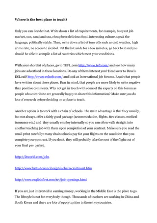 Where is the best place to teach?
Only you can decide that. Write down a list of requirements, for example, buoyant job
market, sun, sand and sea, cheap beer,delicious food, interesting culture, speak the
language, politically stable. Then, write down a list of turn offs such as cold weather, high
crime rate, no access to alcohol. Put the list aside for a few minutes, go back to it and you
should be able to compile a list of countries which meet your conditions.
With your shortlist of places, go to TEFL.com ​http://www.tefl.com/​ and see how many
jobs are advertised in these locations. Do any of them interest you? Head over to Dave’s
ESL café ​http://www.eslcafe.com/​ and look at International job forums. Read what people
have written about these places. Bear in mind, that people are more likely to write negative
than positive comments. Why not get in touch with some of the experts on this forum as
people who contribute are generally happy to share this information? Make sure you do
lots of research before deciding on a place to teach.
Another option is to work with a chain of schools. The main advantage is that they usually,
but not always, offer a fairly good package (accommodation, flights, free classes, medical
insurance etc.) and they usually employ internally so you can often walk straight into
another teaching job with them upon completion of your contract. Make sure you read the
small print carefully: many chain schools pay for your flights on the condition that you
complete your contract. If you don’t, they will probably take the cost of the flight out of
your final pay packet.
http://ihworld.com/jobs
http://www.britishcouncil.org/teacherrecruitment.htm
http://www.englishfirst.com/trt/job-openings.html
If you are just interested in earning money, working in the Middle East is the place to go.
The lifestyle is not for everybody though. Thousands of teachers are working in China and
South Korea and there are lots of opportunities in these two countries.
 