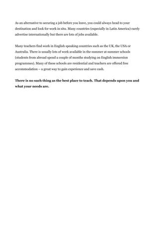 As an alternative to securing a job before you leave, you could always head to your
destination and look for work in situ. Many countries (especially in Latin America) rarely
advertise internationally but there are lots of jobs available.
Many teachers find work in English speaking countries such as the UK, the USA or
Australia. There is usually lots of work available in the summer at summer schools
(students from abroad spend a couple of months studying on English immersion
programmes). Many of these schools are residential and teachers are offered free
accommodation – a great way to gain experience and save cash.
There is no such thing as the best place to teach. That depends upon you and
what your needs are.
 