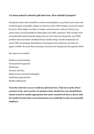 I've been asked to attend a job interview. How should I prepare?
During the course, there should be a session on job guidance so go back to your notes and
read them again. If possible, roleplay an interview with a fellow trainee or ask your trainer
for advice. They might even offer to conduct a mock interview with you. Review your
course notes as you'll probably be asked about your TEFL experience. Why not take some
successful self-created materials along with you to the interview along with your TEFL
portfolio and your trainer’s feedback forms? Another thing I would recommend is to
review TEFL terminology. Being fluent in the jargon of any profession can make you
appear credible. Be aware that overusing or incorrect use of jargon has the opposite effect!
Key terms to use include:
Student-centred teaching
Communicative approach
Monitoring
Dynamic activities
Range of error correction techniques
Information gap activities
Student-talking time
Treat the interview as you would any job interview. Find out exactly where
you have to be, aim to arrive 20 minutes early, decide how you should dress
(smart casual is usually appropriate but some countries do have a dress code
for teachers) and write a set of questions you would like to ask your potential
employer.
 