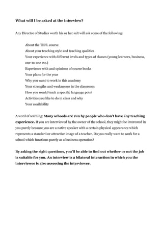 What will I be asked at the interview?
Any Director of Studies worth his or her salt will ask some of the following:
About the TEFL course
About your teaching style and teaching qualities
Your experience with different levels and types of classes (young learners, business,
one-to-one etc.)
Experience with and opinions of course books
Your plans for the year
Why you want to work in this academy
Your strengths and weaknesses in the classroom
How you would teach a specific language point
Activities you like to do in class and why
Your availability
A word of warning: ​Many schools are run by people who don’t have any teaching
experience.​ If you are interviewed by the owner of the school, they might be interested in
you purely because you are a native speaker with a certain physical appearance which
represents a standard or attractive image of a teacher. Do you really want to work for a
school which functions purely as a business operation?
By asking the right questions, you’ll be able to find out whether or not the job
is suitable for you. An interview is a bilateral interaction in which you the
interviewee is also assessing the interviewer.
 