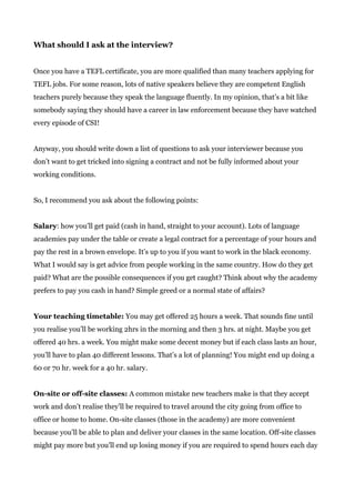 What should I ask at the interview?
Once you have a TEFL certificate, you are more qualified than many teachers applying for
TEFL jobs. For some reason, lots of native speakers believe they are competent English
teachers purely because they speak the language fluently. In my opinion, that’s a bit like
somebody saying they should have a career in law enforcement because they have watched
every episode of CSI!
Anyway, you should write down a list of questions to ask your interviewer because you
don’t want to get tricked into signing a contract and not be fully informed about your
working conditions.
So, I recommend you ask about the following points:
Salary​: how you’ll get paid (cash in hand, straight to your account). Lots of language
academies pay under the table or create a legal contract for a percentage of your hours and
pay the rest in a brown envelope. It’s up to you if you want to work in the black economy.
What I would say is get advice from people working in the same country. How do they get
paid? What are the possible consequences if you get caught? Think about why the academy
prefers to pay you cash in hand? Simple greed or a normal state of affairs?
Your teaching timetable:​ You may get offered 25 hours a week. That sounds fine until
you realise you’ll be working 2hrs in the morning and then 3 hrs. at night. Maybe you get
offered 40 hrs. a week. You might make some decent money but if each class lasts an hour,
you’ll have to plan 40 different lessons. That’s a lot of planning! You might end up doing a
60 or 70 hr. week for a 40 hr. salary.
On-site or off-site classes:​ A common mistake new teachers make is that they accept
work and don’t realise they’ll be required to travel around the city going from office to
office or home to home. On-site classes (those in the academy) are more convenient
because you’ll be able to plan and deliver your classes in the same location. Off-site classes
might pay more but you’ll end up losing money if you are required to spend hours each day
 