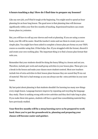 6 hours teaching a day! How do I find time to prepare my lessons?
Like any new job, you’ll find it tough at the beginning. You might need to spend an hour
planning for an hour long lesson. The good news is that planning time will decrease
significantly within your first few months of teaching. Experienced teachers can create
lesson plans in 5 minutes.
But, you will have to roll up your sleeves and work at planning. If you are using a course
book, your life will be easier. Read the teacher’s notes and use them to create your own
simple plan. You might have been asked to complete a lesson plan pro forma on your TEFL
course so consider using that. If that helps, fine. If you struggled with the format, discard it
and create your own working plan. The important thing is to find a lesson plan format that
suits you.
Remember that your students should be doing the heavy lifting in a lesson and not you.
Therefore, include pair work and small group activities in your lesson plan. These give you
a break in the lesson and make your classes more student-centred. Most new teachers
include lots of extra activities in their lesson plans because they are scared they’ll run out
of material. This isn’t a bad strategy as you can always use the extra activities in your next
lesson.
My last point about planning is that students shouldn’t be learning too many new things
every single lesson. Language learners improve by repeating and recycling the language
they study. There is nothing wrong with review activities and they don’t take long to plan.
If you make them into games, students will have a good time consolidating material they
have previously studied.
Your first few months will be a steep learning curve so be prepared to work
hard. Once you’ve put the groundwork in, planning and preparing your
classes will become easier and quicker.
 