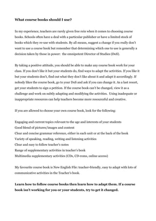 What course books should I use?
In my experience, teachers are rarely given free rein when it comes to choosing course
books. Schools often have a deal with a particular publisher or have a limited stock of
books which they re-use with students. By all means, suggest a change if you really don’t
want to use a course book but remember that determining which one to use is generally a
decision taken by those in power: the omnipotent Director of Studies (DoS).
By taking a positive attitude, you should be able to make any course book work for your
class. If you don’t like it but your students do, find ways to adapt the activities. If you like it
but your students don’t, find out what they don’t like about it and adapt it accordingly. If
nobody likes the course book, go to your DoS and ask if you can change it. As a last resort,
get your students to sign a petition. If the course book can’t be changed, view it as a
challenge and work on subtly adapting and modifying the activities. Using inadequate or
inappropriate resources can help teachers become more resourceful and creative.
If you are allowed to choose your own course book, look for the following:
Engaging and current topics relevant to the age and interests of your students
Good blend of pictures/images and content
Clear and concise grammar reference, either in each unit or at the back of the book
Variety of speaking, reading, writing and listening activities
Clear and easy to follow teacher’s notes
Range of supplementary activities in teacher’s book
Multimedia supplementary activities (CDs, CD-roms, online access)
My favourite course book is New English File: teacher-friendly, easy to adapt with lots of
communicative activities in the Teacher’s book.
Learn how to follow course books then learn how to adapt them. If a course
book isn’t working for you or your students, try to get it changed.
 