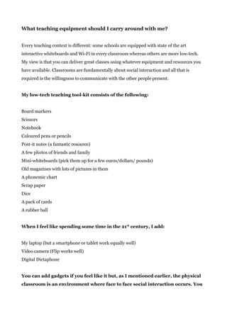 What teaching equipment should I carry around with me?
Every teaching context is different: some schools are equipped with state of the art
interactive whiteboards and Wi-Fi in every classroom whereas others are more low-tech.
My view is that you can deliver great classes using whatever equipment and resources you
have available. Classrooms are fundamentally about social interaction and all that is
required is the willingness to communicate with the other people present.
My low-tech teaching tool-kit consists of the following:
Board markers
Scissors
Notebook
Coloured pens or pencils
Post-it notes (a fantastic resource)
A few photos of friends and family
Mini-whiteboards (pick them up for a few euros/dollars/ pounds)
Old magazines with lots of pictures in them
A phonemic chart
Scrap paper
Dice
A pack of cards
A rubber ball
When I feel like spending some time in the 21​st​
century, I add:
My laptop (but a smartphone or tablet work equally well)
Video camera (Flip works well)
Digital Dictaphone
You can add gadgets if you feel like it but, as I mentioned earlier, the physical
classroom is an environment where face to face social interaction occurs. You
 