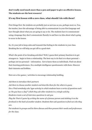 don't really need much more than a pen and paper to give an effective lesson.
The students are the best resource!
It's my first lesson with a new class, what should I do with them?
First things first: the students are probably just as nervous as you, perhaps more so. You,
the teacher, have the advantage of being able to communicate in your first language and
have thought about what you are going to say or do. The students have to communicate
using a language they don't communicate fluently in and have no idea about what's going
to occur in the lesson.
So, it's your job to keep calm and transmit that feeling to the students in your class.
Breaking the ice will help you get off to a good start.
What's the point of ice-breaking activities? Well, I guess their primary function is to get
strangers to begin to form a relationship. The best way to do that is to share personal –
perhaps not too personal – information. Get to know them as individuals. Find out about
their learning preferences. Do a multiple intelligence questionnaire with them. Discover
their interests and hobbies.
Here are a few games / activities to encourage relationship building.
Ask them to introduce their partners
Ask them to choose another student and describe them for the others to guess
Do a ‘Find somebody who’ type activity in which students have a series of questions such
as ‘Do you have a dog?’ which they ask other students in a mingle activity
Students create a set of interview questions to ask you
Play the ‘Post-it’ game by writing the name of a famous person and sticking it on the
forehead or the back of another student. Students then ask questions to find out who they
are.
Put students in groups and let them discuss and then present their needs and preferences
for the class.
 
