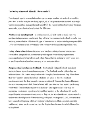 I'm being observed. Should I be worried?
This depends on why you are being observed. As a new teacher, it's perfectly normal for
your boss to make sure you are doing a good job. It's all part of quality control. You might
want to ask your line manager (usually your DoS) the reason for the observation. The main
reasons for observing teachers include the following:
Professional development​ - In serious schools, the DoS wants to make sure you
continue to improve as a teacher and they will give you constructive feedback to make your
teaching more effective. Think of this type of observation as a chance to improve your skills
- your observer may even provide you with some new techniques to experiment with.
Policy of the school​ - Lots of schools have an observation policy and teachers are
observed on a regular basis. Some even operate a peer-observation programme to
encourage teachers to learn from each other. Again, there is nothing to worry about here
as watching other teachers is a great way to get some new ideas.
Response to poor student feedback​ - Most schools will get feedback from their
students. It's an integral part of customer care. The feedback may be collected on an
informal basis - the DoS or receptionists ask a sample of students what they think about
their new teacher - or may be formal - students are asked to fill out a feedback
questionnaire and the data is pored over and scrutinised. You may be observed because
students have expressed their dissatisfaction with your lessons. This is not a particularly
comfortable situation to find yourself in but don't take it personally. They may be
comparing you to more experienced or qualified teachers at the school and it’s hardly
surprising that you are not as competent as they are yet. Your DoS knows you are a novice
teacher and should provide further training if they feel you require it. Also, students often
have ideas about teaching which are not shared by teachers. I had a student complain
vociferously about me. It turned out that she despised me because I reminded her of her
ex-boyfriend!
 