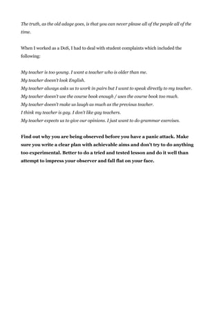 The truth, as the old adage goes, is that you can never please all of the people all of the
time.
When I worked as a DoS, I had to deal with student complaints which included the
following:
My teacher is too young. I want a teacher who is older than me.
My teacher doesn't look English.
My teacher always asks us to work in pairs but I want to speak directly to my teacher.
My teacher doesn't use the course book enough / uses the course book too much.
My teacher doesn't make us laugh as much as the previous teacher.
I think my teacher is gay. I don't like gay teachers.
My teacher expects us to give our opinions. I just want to do grammar exercises.
Find out why you are being observed before you have a panic attack. Make
sure you write a clear plan with achievable aims and don’t try to do anything
too experimental. Better to do a tried and tested lesson and do it well than
attempt to impress your observer and fall flat on your face.
 
