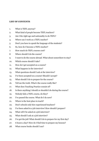 LIST OF CONTENTS
1. What is TEFL anyway?
2. What kind of people become TEFL teachers?
3. Am I the right age and nationality to do TEFL?
4. Where can I work as a TEFL teacher?
5. Don't you have to speak the language of the students?
6. So, how do I become a TEFL teacher?
7. How much do TEFL courses cost?
8 Where should I do the course?
9. I want to do the course abroad. What about somewhere to stay?
10. Which course should I take?
11. How do I get accepted on a course?
12. What happens in the interview?
13. What questions should I ask at the interview?
14. I've been accepted on a course! Should I accept?
15. What should I do to prepare for the course?
16. Tell me the truth. What's the course really like?
17. What does Teaching Practice consist of?
18. Is there anything I should or shouldn't do during the course?
19. Nobody fails a TEFL course, do they?
20. I've passed the course. What do I do now?
21. Where is the best place to teach?
22. Don't schools only hire experienced teachers?
23. I've been asked to a job interview! How should I prepare?
24. What will I be asked at a job interview?
25. What should I ask at a job interview?
26. I've got the job! What should I do to prepare for my first day?
27. 6 hours a day!! How do I find time to prepare my lessons?
28. What course books should I use?
 