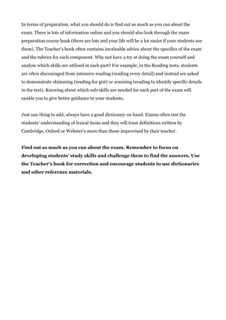 In terms of preparation, what you should do is find out as much as you can about the
exam. There is lots of information online and you should also look through the exam
preparation course book (there are lots and your life will be a lot easier if your students use
them). The Teacher’s book often contains invaluable advice about the specifics of the exam
and the rubrics for each component. Why not have a try at doing the exam yourself and
analyse which skills are utilised in each part? For example, in the Reading tests, students
are often discouraged from intensive reading (reading every detail) and instead are asked
to demonstrate skimming (reading for gist) or scanning (reading to identify specific details
in the text). Knowing about which sub-skills are needed for each part of the exam will
enable you to give better guidance to your students.
Just one thing to add; always have a good dictionary on hand. Exams often test the
students’ understanding of lexical items and they will trust definitions written by
Cambridge, Oxford or Webster’s more than those improvised by their teacher.
Find out as much as you can about the exam. Remember to focus on
developing students’ study skills and challenge them to find the answers. Use
the Teacher’s book for correction and encourage students to use dictionaries
and other reference materials.
 