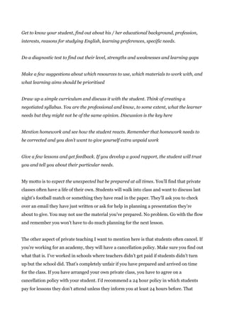 Get to know your student, find out about his / her educational background, profession,
interests, reasons for studying English, learning preferences, specific needs.
Do a diagnostic test to find out their level, strengths and weaknesses and learning gaps
Make a few suggestions about which resources to use, which materials to work with, and
what learning aims should be prioritised
Draw up a simple curriculum and discuss it with the student. Think of creating a
negotiated syllabus. You are the professional and know, to some extent, what the learner
needs but they might not be of the same opinion. Discussion is the key here
Mention homework and see how the student reacts. Remember that homework needs to
be corrected and you don’t want to give yourself extra unpaid work
Give a few lessons and get feedback. If you develop a good rapport, the student will trust
you and tell you about their particular needs.
My motto is to e​xpect the unexpected but be prepared at all times​. You’ll find that private
classes often have a life of their own. Students will walk into class and want to discuss last
night’s football match or something they have read in the paper. They’ll ask you to check
over an email they have just written or ask for help in planning a presentation they’re
about to give. You may not use the material you’ve prepared. No problem. Go with the flow
and remember you won’t have to do much planning for the next lesson.
The other aspect of private teaching I want to mention here is that students often cancel. If
you’re working for an academy, they will have a cancellation policy. Make sure you find out
what that is. I’ve worked in schools where teachers didn’t get paid if students didn’t turn
up but the school did. That’s completely unfair if you have prepared and arrived on time
for the class. If you have arranged your own private class, you have to agree on a
cancellation policy with your student. I’d recommend a 24 hour policy in which students
pay for lessons they don’t attend unless they inform you at least 24 hours before. That
 