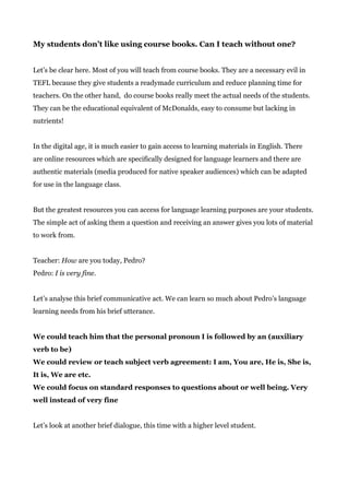 My students don’t like using course books. Can I teach without one?
Let’s be clear here. Most of you will teach from course books. They are a necessary evil in
TEFL because they give students a readymade curriculum and reduce planning time for
teachers. On the other hand, do course books really meet the actual needs of the students.
They can be the educational equivalent of McDonalds, easy to consume but lacking in
nutrients!
In the digital age, it is much easier to gain access to learning materials in English. There
are online resources which are specifically designed for language learners and there are
authentic materials (media produced for native speaker audiences) which can be adapted
for use in the language class.
But the greatest resources you can access for language learning purposes are your students.
The simple act of asking them a question and receiving an answer gives you lots of material
to work from.
Teacher: ​How​ are you today, Pedro?
Pedro: ​I is very fine.
Let’s analyse this brief communicative act. We can learn so much about Pedro’s language
learning needs from his brief utterance.
We could teach him that the personal pronoun I is followed by an (auxiliary
verb to be)
We could review or teach subject verb agreement: I am, You are, He is, She is,
It is, We are etc.
We could focus on standard responses to questions about or well being. Very
well instead of very fine
Let’s look at another brief dialogue, this time with a higher level student.
 