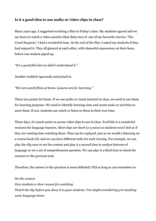 Is it a good idea to use audio or video clips in class?
Many years ago, I suggested watching a film in Friday’s class. My students agreed and we
sat down to watch a video cassette (that dates me) of one of my favourite movies: ‘The
Usual Suspects’. I had a wonderful time. At the end of the film, I asked my students if they
had enjoyed it. They all glanced at each other, with shameful expressions on their faces,
before one student piped up.
“It’s a good film but we didn’t understand it.”
Another nodded vigorously and joined in.
“We can watch films at home. Lessons are for learning.”
These two points hit home. If we use audio or visual material in class, we need to use them
for learning purposes. We need to identify learning aims and create tasks or activities to
meet them. If not, students can watch or listen to them in their own time.
These days, it’s much easier to access video clips to use in class. YouTube is a wonderful
resource for language learners. Most clips are short (2-3 mins) so students won’t feel as if
they are wasting time watching them. They can be replayed, just as we would a listening on
a course book CD, and we can have different tasks for each viewing. For example, we can
play the clip once to set the context and play it a second time to analyse features of
language or set a set of comprehension question. We can play it a third time to check the
answers to the previous task.
Therefore, the answer to the question is most definitely YES as long as you remember to:
Set the context
Give students a clear reason for watching
Watch the clip before you show it to your students. You might considering pre-teaching
some language items
 
