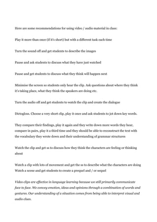 Here are some recommendations for using video / audio material in class:
Play it more than once (if it’s short) but with a different task each time
Turn the sound off and get students to describe the images
Pause and ask students to discuss what they have just watched
Pause and get students to discuss what they think will happen next
Minimise the screen so students only hear the clip. Ask questions about where they think
it’s taking place, what they think the speakers are doing etc.
Turn the audio off and get students to watch the clip and create the dialogue
Dictogloss. Choose a very short clip, play it once and ask students to jot down key words.
They compare their findings, play it again and they write down more words they hear,
compare in pairs, play it a third time and they should be able to reconstruct the text with
the vocabulary they wrote down and their understanding of grammar structures
Watch the clip and get ss to discuss how they think the characters are feeling or thinking
about
Watch a clip with lots of movement and get the ss to describe what the characters are doing
Watch a scene and get students to create a prequel and / or sequel
Video clips are effective in language learning because we still primarily communicate
face to face. We convey emotion, ideas and opinions through a combination of words and
gestures. Our understanding of a situation comes from being able to interpret visual and
audio clues.
 