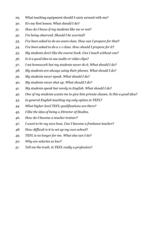 29. What teaching equipment should I carry around with me?
30. It's my first lesson. What should I do?
31. How do I know if my students like me or not?
32. I'm being observed. Should I be worried?
33. I've been asked to do an exam class. How can I prepare for that?
34. I've been asked to do a 1-1 class. How should I prepare for it?
35. My students don't like the course book. Can I teach without one?
36. Is it a good idea to use audio or video clips?
37. I set homework but my students never do it. What should I do?
38. My students are always using their phones. What should I do?
39. My students never speak. What should I do?
40. My students never shut up. What should I do?
41. My students speak but rarely in English. What should I do?
42. One of my students wants me to give him private classes. Is this a good idea?
43. Is general English teaching my only option in TEFL?
44. What higher level TEFL qualifications are there?
45. I like the idea of being a Director of Studies.
46. How do I become a teacher trainer?
47. I want to be my own boss. Can I become a freelance teacher?
48. How difficult is it to set up my own school?
49. TEFL is no longer for me. What else can I do?
50. Why are salaries so low?
51. Tell me the truth. Is TEFL really a profession?
 