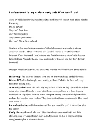 I set homework but my students rarely do it. What should I do?
There are many reasons why students don’t do the homework you set them. These include:
It’s boring
It’s too difficult
They don’t have time
They lack motivation
They are easily distracted
They don’t like writing by hand
You have to find out why they don’t do it. With adult learners, you can have a frank
discussion about it. If their level is too low, have the discussion with them in their
language. If you don’t speak their language, see if another member of staff who does can
talk with them. Alternatively, you could ask them to write down why they don’t do their
homework.
Once you have found out why, you can start to consider possible solutions. These include:
It’s boring​ – find out what interests them and set homework based on their interests.
It’s too difficult ​– find simpler exercises to give them. It’s better for them to do easy
tasks than nothing at all.
Not enough time​ – can you find a way to give them homework they can do while they are
doing other things. If they have to do lots of housework, could you give them listening
homework? If they spend hours on public transport, writing homework is impractical but
perhaps they could do some reading. What about setting them a speaking task? They could
even record it.
Lack of motivation​ – this is a serious problem and you might need to have a chat with
the learner.
Easily distracted​ – well, who isn’t? Give them shorter exercises that fit into their
attention span. If you give them 3 short tasks, they might be able to concentrate long
enough to complete at least two of them.
 