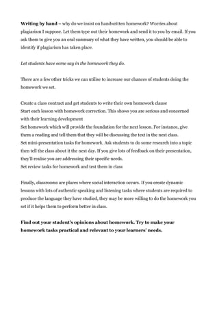 Writing by hand​ – why do we insist on handwritten homework? Worries about
plagiarism I suppose. Let them type out their homework and send it to you by email. If you
ask them to give you an oral summary of what they have written, you should be able to
identify if plagiarism has taken place.
Let students have some say in the homework they do.
There are a few other tricks we can utilise to increase our chances of students doing the
homework we set.
Create a class contract and get students to write their own homework clause
Start each lesson with homework correction. This shows you are serious and concerned
with their learning development
Set homework which will provide the foundation for the next lesson. For instance, give
them a reading and tell them that they will be discussing the text in the next class.
Set mini-presentation tasks for homework. Ask students to do some research into a topic
then tell the class about it the next day. If you give lots of feedback on their presentation,
they’ll realise you are addressing their specific needs.
Set review tasks for homework and test them in class
Finally, classrooms are places where social interaction occurs. If you create dynamic
lessons with lots of authentic speaking and listening tasks where students are required to
produce the language they have studied, they may be more willing to do the homework you
set if it helps them to perform better in class.
Find out your student’s opinions about homework. Try to make your
homework tasks practical and relevant to your learners’ needs.
 