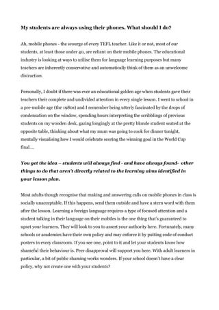 My students are always using their phones. What should I do?
Ah, mobile phones - the scourge of every TEFL teacher. Like it or not, most of our
students, at least those under 40, are reliant on their mobile phones. The educational
industry is looking at ways to utilise them for language learning purposes but many
teachers are inherently conservative and automatically think of them as an unwelcome
distraction.
Personally, I doubt if there was ever an educational golden age when students gave their
teachers their complete and undivided attention in every single lesson. I went to school in
a pre-mobile age (the 1980s) and I remember being utterly fascinated by the drops of
condensation on the window, spending hours interpreting the scribblings of previous
students on my wooden desk, gazing longingly at the pretty blonde student seated at the
opposite table, thinking about what my mum was going to cook for dinner tonight,
mentally visualising how I would celebrate scoring the winning goal in the World Cup
final….
You get the idea – students will always find - and have always found- other
things to do that aren’t directly related to the learning aims identified in
your lesson plan.
Most adults though recognise that making and answering calls on mobile phones in class is
socially unacceptable. If this happens, send them outside and have a stern word with them
after the lesson. Learning a foreign language requires a type of focused attention and a
student talking in their language on their mobiles is the one thing that’s guaranteed to
upset your learners. They will look to you to assert your authority here. Fortunately, many
schools or academies have their own policy and may enforce it by putting code of conduct
posters in every classroom. If you see one, point to it and let your students know how
shameful their behaviour is. Peer disapproval will support you here. With adult learners in
particular, a bit of public shaming works wonders. If your school doesn’t have a clear
policy, why not create one with your students?
 
