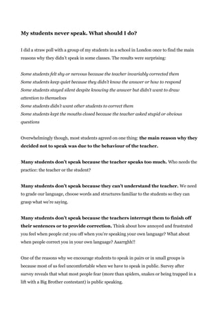 My students never speak. What should I do?
I did a straw poll with a group of my students in a school in London once to find the main
reasons why they didn’t speak in some classes. The results were surprising:
Some students felt shy or nervous because the teacher invariably corrected them
Some students keep quiet because they didn’t know the answer or how to respond
Some students stayed silent despite knowing the answer but didn’t want to draw
attention to themselves
Some students didn’t want other students to correct them
Some students kept the mouths closed because the teacher asked stupid or obvious
questions
Overwhelmingly though, most students agreed on one thing: ​the main reason why they
decided not to speak was due to the behaviour of the teacher.
Many students don’t speak because the teacher speaks too much.​ Who needs the
practice: the teacher or the student?
Many students don’t speak because they can’t understand the teacher.​ We need
to grade our language, choose words and structures familiar to the students so they can
grasp what we’re saying.
Many students don’t speak because the teachers interrupt them to finish off
their sentences or to provide correction.​ Think about how annoyed and frustrated
you feel when people cut you off when you’re speaking your own language? What about
when people correct you in your own language? Aaarrghh!!
One of the reasons why we encourage students to speak in pairs or in small groups is
because most of us feel uncomfortable when we have to speak in public. Survey after
survey reveals that what most people fear (more than spiders, snakes or being trapped in a
lift with a Big Brother contestant) is public speaking.
 