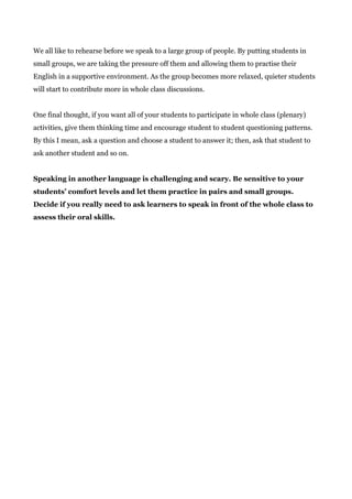 We all like to rehearse before we speak to a large group of people. By putting students in
small groups, we are taking the pressure off them and allowing them to practise their
English in a supportive environment. As the group becomes more relaxed, quieter students
will start to contribute more in whole class discussions.
One final thought, if you want all of your students to participate in whole class (plenary)
activities, give them thinking time and encourage student to student questioning patterns.
By this I mean, ask a question and choose a student to answer it; then, ask that student to
ask another student and so on.
Speaking in another language is challenging and scary. Be sensitive to your
students’ comfort levels and let them practice in pairs and small groups.
Decide if you really need to ask learners to speak in front of the whole class to
assess their oral skills.
 