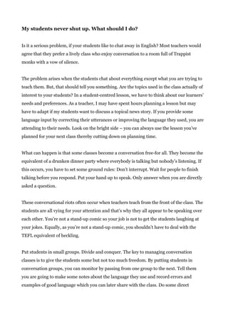 My students never shut up. What should I do?
Is it a serious problem, if your students like to chat away in English? Most teachers would
agree that they prefer a lively class who enjoy conversation to a room full of Trappist
monks with a vow of silence.
The problem arises when the students chat about everything except what you are trying to
teach them. But, that should tell you something. Are the topics used in the class actually of
interest to your students? In a student-centred lesson, we have to think about our learners’
needs and preferences. As a teacher, I may have spent hours planning a lesson but may
have to adapt if my students want to discuss a topical news story. If you provide some
language input by correcting their utterances or improving the language they used, you are
attending to their needs. Look on the bright side – you can always use the lesson you’ve
planned for your next class thereby cutting down on planning time.
What can happen is that some classes become a conversation free-for all. They become the
equivalent of a drunken dinner party where everybody is talking but nobody’s listening. If
this occurs, you have to set some ground rules: Don’t interrupt. Wait for people to finish
talking before you respond. Put your hand up to speak. Only answer when you are directly
asked a question.
These conversational riots often occur when teachers teach from the front of the class. The
students are all vying for your attention and that’s why they all appear to be speaking over
each other. You’re not a stand-up comic so your job is not to get the students laughing at
your jokes. Equally, as you’re not a stand-up comic, you shouldn’t have to deal with the
TEFL equivalent of heckling.
Put students in small groups. Divide and conquer. The key to managing conversation
classes is to give the students some but not too much freedom. By putting students in
conversation groups, you can monitor by passing from one group to the next. Tell them
you are going to make some notes about the language they use and record errors and
examples of good language which you can later share with the class. Do some direct
 