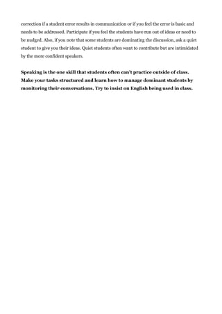 correction if a student error results in communication or if you feel the error is basic and
needs to be addressed. Participate if you feel the students have run out of ideas or need to
be nudged. Also, if you note that some students are dominating the discussion, ask a quiet
student to give you their ideas. Quiet students often want to contribute but are intimidated
by the more confident speakers.
Speaking is the one skill that students often can’t practice outside of class.
Make your tasks structured and learn how to manage dominant students by
monitoring their conversations. Try to insist on English being used in class.
 