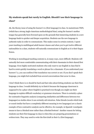 My students speak but rarely in English. Should I use their language in
class?
Ah, the thorny issue of using the learner’s L1 (first language) in class. In mainstream TEFL
(which has a strong Anglo-American methodological bias), using the learner’s mother
tongue has generally been frowned upon on the grounds that immersing students in a new
language leads to quicker and deeper acquisition. Students use the new language in
authentic tasks in order to communicate. This makes sense in certain contexts. I spent
years teaching in multilingual adult learner classes and when you’ve got twelve different
nationalities in a class, students will naturally communicate in English as it is their lingua
franca.
Working in monolingual teaching contexts is, in many ways, more difficult. Students will
naturally feel more comfortable communicating with their classmates in their shared first
language. Even highly motivated students who only want to use English in class find it
hard to resist quickly translating a word or phrase for a classmate. If you understand your
learners’ L1, you can confirm if the translation was correct or not. If you don’t speak their
language, you might feel excluded from several conversations that occur in class.
I don’t think there is or should be hard and fast rules about letting students use their first
language in class. I would definitely try to limit it because the language classroom is
supposed to be a place where English is practised even though you might use their
language to explain difficult vocabulary or grammar structures. There is certainly a place
for contrastive linguistic analysis (comparing similarities and differences between two
languages) as studies show it can certainly aid retention. False friends (words which look
or sound similar but have a completely different meaning in two languages) are a classic
example of how contrastive analysis can be effective, for example, in Spanish ‘constipado
means to have a blocked nose rather than a blocked bottom! Another reason for letting
students use their first language in class is when they are preparing presentations or
written texts. They may need to write the first draft in their L1 (first language).
 