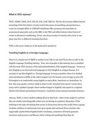 What is TEFL anyway?
TEFL, TESOL, ESOL, ELT, CELTA, EAL, EAP, ESP etc. The list of acronyms (abbreviations
consisting of the first letters of each word in the name of something, pronounced as a
word, for example IKEA or UNICEF) initialisms (like acronyms but each letter is
pronounced separately such as the BBC or the FBI) and abbreviations (short forms of
words or phrases) is maddening. Terms vary from country to country and a term in one
place may have a different meaning elsewhere.
TEFL is the term I shall use in the book and it stands for:
Teaching English as a Foreign Language.
There it is, simple isn't it? ​ELT​ is another term I like to use and I’ll use this to refer to the
English Language Teaching industry. Now, lots of people in this industry have a problem
with the term TEFL because of the internationalisation of the English language – known as
EIL (English as an International Language) or ELF (English as a lingua franca). Is it
accurate to say that English is a ‘foreign language’ in many countries where it is studied
and used almost as deftly as the native tongue? Let’s be honest, your average 25 year-old
Norwegian is as comfortable using English as many Brits, Americans or Australians. In
fact, they may speak a version which is closer to the ‘standard and correct’ version than
many native speakers (people whose mother tongue is English) who speak in a regional
dialect with distinct grammatical structures, vocabulary items and pronunciation features.
Anyway, TEFL is what I shall be talking about in this book - other terms might be used but
they are mostly interchangeable unless you are having an academic discussion. I'll be
referring to the type of teaching that occurs in classrooms all over the world where a group
of adults, children or adolescents turn up to speak with and learn from a teacher who
supposedly speaks better English (wider vocabulary, awareness of formal grammar
structures and accuracy and fluency when writing and speaking) than they do.
 