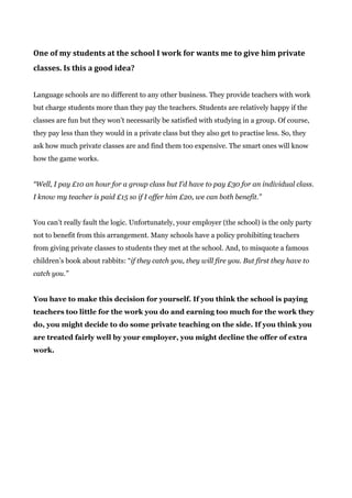 One of my students at the school I work for wants me to give him private
classes. Is this a good idea?
Language schools are no different to any other business. They provide teachers with work
but charge students more than they pay the teachers. Students are relatively happy if the
classes are fun but they won’t necessarily be satisfied with studying in a group. Of course,
they pay less than they would in a private class but they also get to practise less. So, they
ask how much private classes are and find them too expensive. The smart ones will know
how the game works.
“Well, I pay £10 an hour for a group class but I’d have to pay £30 for an individual class.
I know my teacher is paid £15 so if I offer him £20, we can both benefit.”
You can’t really fault the logic. Unfortunately, your employer (the school) is the only party
not to benefit from this arrangement. Many schools have a policy prohibiting teachers
from giving private classes to students they met at the school. And, to misquote a famous
children’s book about rabbits: “​if they catch you, they will fire you. But first they have to
catch you.”
You have to make this decision for yourself. If you think the school is paying
teachers too little for the work you do and earning too much for the work they
do, you might decide to do some private teaching on the side. If you think you
are treated fairly well by your employer, you might decline the offer of extra
work.
 