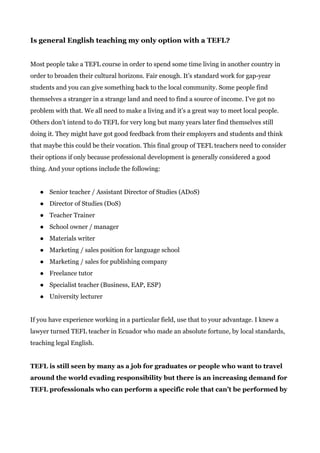 Is general English teaching my only option with a TEFL?
Most people take a TEFL course in order to spend some time living in another country in
order to broaden their cultural horizons. Fair enough. It’s standard work for gap-year
students and you can give something back to the local community. Some people find
themselves a stranger in a strange land and need to find a source of income. I’ve got no
problem with that. We all need to make a living and it’s a great way to meet local people.
Others don’t intend to do TEFL for very long but many years later find themselves still
doing it. They might have got good feedback from their employers and students and think
that maybe this could be their vocation. This final group of TEFL teachers need to consider
their options if only because professional development is generally considered a good
thing. And your options include the following:
● Senior teacher / Assistant Director of Studies (ADoS)
● Director of Studies (DoS)
● Teacher Trainer
● School owner / manager
● Materials writer
● Marketing / sales position for language school
● Marketing / sales for publishing company
● Freelance tutor
● Specialist teacher (Business, EAP, ESP)
● University lecturer
If you have experience working in a particular field, use that to your advantage. I knew a
lawyer turned TEFL teacher in Ecuador who made an absolute fortune, by local standards,
teaching legal English.
TEFL is still seen by many as a job for graduates or people who want to travel
around the world evading responsibility but there is an increasing demand for
TEFL professionals who can perform a specific role that can’t be performed by
 