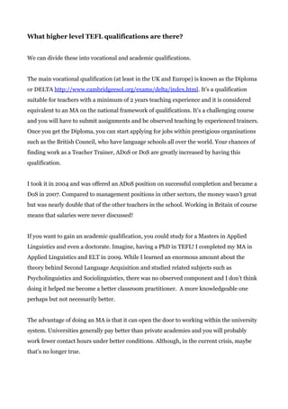 What higher level TEFL qualifications are there?
We can divide these into vocational and academic qualifications.
The main vocational qualification (at least in the UK and Europe) is known as the Diploma
or DELTA ​http://www.cambridgeesol.org/exams/delta/index.html​. It’s a qualification
suitable for teachers with a minimum of 2 years teaching experience and it is considered
equivalent to an MA on the national framework of qualifications. It’s a challenging course
and you will have to submit assignments and be observed teaching by experienced trainers.
Once you get the Diploma, you can start applying for jobs within prestigious organisations
such as the British Council, who have language schools all over the world. Your chances of
finding work as a Teacher Trainer, ADoS or DoS are greatly increased by having this
qualification.
I took it in 2004 and was offered an ADoS position on successful completion and became a
DoS in 2007. Compared to management positions in other sectors, the money wasn’t great
but was nearly double that of the other teachers in the school. Working in Britain of course
means that salaries were never discussed!
If you want to gain an academic qualification, you could study for a Masters in Applied
Linguistics and even a doctorate. Imagine, having a PhD in TEFL! I completed my MA in
Applied Linguistics and ELT in 2009. While I learned an enormous amount about the
theory behind Second Language Acquisition and studied related subjects such as
Psycholinguistics and Sociolinguistics, there was no observed component and I don’t think
doing it helped me become a better classroom practitioner. A more knowledgeable one
perhaps but not necessarily better.
The advantage of doing an MA is that it can open the door to working within the university
system. Universities generally pay better than private academies and you will probably
work fewer contact hours under better conditions. Although, in the current crisis, maybe
that’s no longer true.
 
