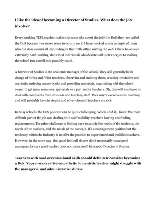 I like the idea of becoming a Director of Studies. What does the job
involve?
Every working TEFL teacher makes the same joke about the job title DoS: they are called
the DoS because they never seem to do any work! I have worked under a couple of them
who did doss around all day, hiding in their little office surfing the web. Others have been
extremely hard-working, dedicated individuals who devoted all their energies to making
the school run as well as it possibly could.
A Director of Studies is the academic manager of the school. They will generally be in
charge of hiring and firing teachers, observing and training them, creating timetables and
curricula, ordering course books and providing materials, negotiating with the school
owner to get more resources, materials or a pay rise for teachers. Oh, they will also have to
deal with complaints from students and teaching staff. They might even do some teaching
and will probably have to step in and cover classes if teachers are sick.
In busy schools, the DoS position can be quite challenging. When I did it, I found the most
difficult part of the job was dealing with staff mobility: teachers leaving and finding
replacements. The other challenge is finding ways to satisfy the needs of the students, the
needs of the teachers, and the needs of the owner/s. It’s a management position but the
tendency within the industry is to offer the position to experienced and qualified teachers.
However, in the same way that good football players don’t necessarily make good
managers, being a good teacher does not mean you’ll be a good Director of Studies.
Teachers with good organisational skills should definitely consider becoming
a DoS. Your more creative empathetic humanistic teacher might struggle with
the managerial and administrative duties.
 