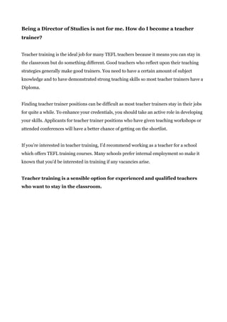 Being a Director of Studies is not for me. How do I become a teacher
trainer?
Teacher training is the ideal job for many TEFL teachers because it means you can stay in
the classroom but do something different. Good teachers who reflect upon their teaching
strategies generally make good trainers. You need to have a certain amount of subject
knowledge and to have demonstrated strong teaching skills so most teacher trainers have a
Diploma.
Finding teacher trainer positions can be difficult as most teacher trainers stay in their jobs
for quite a while. To enhance your credentials, you should take an active role in developing
your skills. Applicants for teacher trainer positions who have given teaching workshops or
attended conferences will have a better chance of getting on the shortlist.
If you’re interested in teacher training, I’d recommend working as a teacher for a school
which offers TEFL training courses. Many schools prefer internal employment so make it
known that you’d be interested in training if any vacancies arise.
Teacher training is a sensible option for experienced and qualified teachers
who want to stay in the classroom.
 