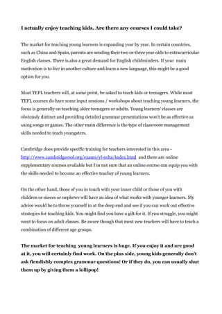 I actually enjoy teaching kids. Are there any courses I could take?
The market for teaching young learners is expanding year by year. In certain countries,
such as China and Spain, parents are sending their two or three year olds to extracurricular
English classes. There is also a great demand for English childminders. If your main
motivation is to live in another culture and learn a new language, this might be a good
option for you.
Most TEFL teachers will, at some point, be asked to teach kids or teenagers. While most
TEFL courses do have some input sessions / workshops about teaching young learners, the
focus is generally on teaching older teenagers or adults. Young learners’ classes are
obviously distinct and providing detailed grammar presentations won’t be as effective as
using songs or games. The other main difference is the type of classroom management
skills needed to teach youngsters.
Cambridge does provide specific training for teachers interested in this area -
http://www.cambridgeesol.org/exams/yl-celta/index.html​ and there are online
supplementary courses available but I’m not sure that an online course can equip you with
the skills needed to become an effective teacher of young learners.
On the other hand, those of you in touch with your inner child or those of you with
children or nieces or nephews will have an idea of what works with younger learners. My
advice would be to throw yourself in at the deep end and see if you can work out effective
strategies for teaching kids. You might find you have a gift for it. If you struggle, you might
want to focus on adult classes. Be aware though that most new teachers will have to teach a
combination of different age groups.
The market for teaching young learners is huge. If you enjoy it and are good
at it, you will certainly find work. On the plus side, young kids generally don’t
ask fiendishly complex grammar questions! Or if they do, you can usually shut
them up by giving them a lollipop!
 