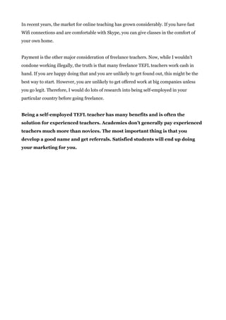 In recent years, the market for online teaching has grown considerably. If you have fast
Wifi connections and are comfortable with Skype, you can give classes in the comfort of
your own home.
Payment is the other major consideration of freelance teachers. Now, while I wouldn’t
condone working illegally, the truth is that many freelance TEFL teachers work cash in
hand. If you are happy doing that and you are unlikely to get found out, this might be the
best way to start. However, you are unlikely to get offered work at big companies unless
you go legit. Therefore, I would do lots of research into being self-employed in your
particular country before going freelance.
Being a self-employed TEFL teacher has many benefits and is often the
solution for experienced teachers. Academies don’t generally pay experienced
teachers much more than novices. The most important thing is that you
develop a good name and get referrals. Satisfied students will end up doing
your marketing for you.
 