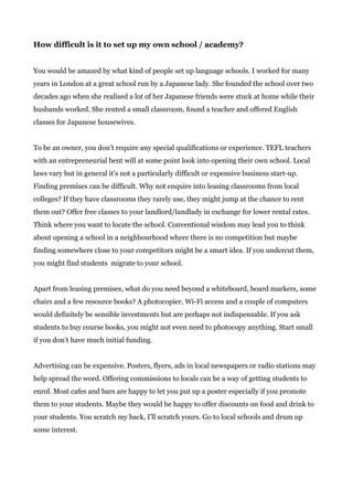 How difficult is it to set up my own school / academy?
You would be amazed by what kind of people set up language schools. I worked for many
years in London at a great school run by a Japanese lady. She founded the school over two
decades ago when she realised a lot of her Japanese friends were stuck at home while their
husbands worked. She rented a small classroom, found a teacher and offered English
classes for Japanese housewives.
To be an owner, you don’t require any special qualifications or experience. TEFL teachers
with an entrepreneurial bent will at some point look into opening their own school. Local
laws vary but in general it’s not a particularly difficult or expensive business start-up.
Finding premises can be difficult. Why not enquire into leasing classrooms from local
colleges? If they have classrooms they rarely use, they might jump at the chance to rent
them out? Offer free classes to your landlord/landlady in exchange for lower rental rates.
Think where you want to locate the school. Conventional wisdom may lead you to think
about opening a school in a neighbourhood where there is no competition but maybe
finding somewhere close to your competitors might be a smart idea. If you undercut them,
you might find students migrate to your school.
Apart from leasing premises, what do you need beyond a whiteboard, board markers, some
chairs and a few resource books? A photocopier, Wi-Fi access and a couple of computers
would definitely be sensible investments but are perhaps not indispensable. If you ask
students to buy course books, you might not even need to photocopy anything. Start small
if you don’t have much initial funding.
Advertising can be expensive. Posters, flyers, ads in local newspapers or radio stations may
help spread the word. Offering commissions to locals can be a way of getting students to
enrol. Most cafes and bars are happy to let you put up a poster especially if you promote
them to your students. Maybe they would be happy to offer discounts on food and drink to
your students. You scratch my back, I’ll scratch yours. Go to local schools and drum up
some interest.
 