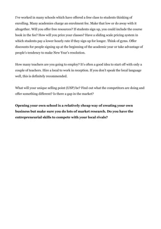 I’ve worked in many schools which have offered a free class to students thinking of
enrolling. Many academies charge an enrolment fee. Make that low or do away with it
altogether. Will you offer free resources? If students sign up, you could include the course
book in the fee? How will you price your classes? Have a sliding scale pricing system in
which students pay a lower hourly rate if they sign up for longer. Think of gyms. Offer
discounts for people signing up at the beginning of the academic year or take advantage of
people’s tendency to make New Year’s resolution.
How many teachers are you going to employ? It’s often a good idea to start off with only a
couple of teachers. Hire a local to work in reception. If you don’t speak the local language
well, this is definitely recommended.
What will your unique selling point (USP) be? Find out what the competitors are doing and
offer something different? Is there a gap in the market?
Opening your own school is a relatively cheap way of creating your own
business but make sure you do lots of market research. Do you have the
entrepreneurial skills to compete with your local rivals?
 