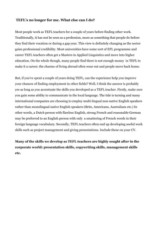 TEFL’s no longer for me. What else can I do?
Most people work as TEFL teachers for a couple of years before finding other work.
Traditionally, it has not be seen as a profession, more as something that people do before
they find their vocation or during a gap year. This view is definitely changing as the sector
gains professional credibility. Most universities have some sort of EFL programme and
career TEFL teachers often get a Masters in Applied Linguistics and move into higher
education. On the whole though, many people find there is not enough money in TEFL to
make it a career; the charms of living abroad often wear out and people move back home.
But, if you’ve spent a couple of years doing TEFL, can the experience help you improve
your chances of finding employment in other fields? Well, I think the answer is probably
yes as long as you accentuate the skills you developed as a TEFL teacher. Firstly, make sure
you gain some ability to communicate in the local language. The tide is turning and many
international companies are choosing to employ multi-lingual non-native English speakers
rather than monolingual native English speakers (Brits, Americans, Australians etc.) In
other words, a Dutch person with flawless English, strong French and reasonable German
may be preferred to an English person with only a smattering of French words in their
foreign language vocabulary. Secondly, TEFL teachers often end up developing useful work
skills such as project management and giving presentations. Include these on your CV.
Many of the skills we develop as TEFL teachers are highly sought after in the
corporate world: presentation skills, copywriting skills, management skills
etc.
 