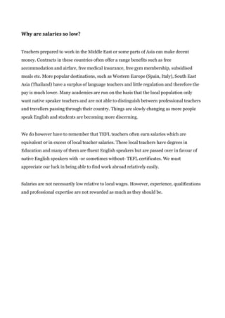 Why are salaries so low?
Teachers prepared to work in the Middle East or some parts of Asia can make decent
money. Contracts in these countries often offer a range benefits such as free
accommodation and airfare, free medical insurance, free gym membership, subsidised
meals etc. More popular destinations, such as Western Europe (Spain, Italy), South East
Asia (Thailand) have a surplus of language teachers and little regulation and therefore the
pay is much lower. Many academies are run on the basis that the local population only
want native speaker teachers and are not able to distinguish between professional teachers
and travellers passing through their country. Things are slowly changing as more people
speak English and students are becoming more discerning.
We do however have to remember that TEFL teachers often earn salaries which are
equivalent or in excess of local teacher salaries. These local teachers have degrees in
Education and many of them are fluent English speakers but are passed over in favour of
native English speakers with -or sometimes without- TEFL certificates. We must
appreciate our luck in being able to find work abroad relatively easily.
Salaries are not necessarily low relative to local wages. However, experience, qualifications
and professional expertise are not rewarded as much as they should be.
 
