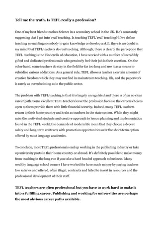Tell me the truth. Is TEFL really a profession?
One of my best friends teaches Science in a secondary school in the UK. He’s constantly
suggesting that I get into ‘real’ teaching. Is teaching TEFL ‘real’ teaching? If we define
teaching as enabling somebody to gain knowledge or develop a skill, there is no doubt in
my mind that TEFL teachers do real teaching. Although, there is clearly the perception that
TEFL teaching is the Cinderella of education, I have worked with a number of incredibly
gifted and dedicated professionals who genuinely feel their job is their vocation. On the
other hand, some teachers do stay in the field for far too long and use it as a means to
subsidise various addictions. As a general rule, TEFL allows a teacher a certain amount of
creative freedom which they may not find in mainstream teaching. Oh, and the paperwork
is rarely as overwhelming as in the public sector.
The problem with TEFL teaching is that it is largely unregulated and there is often no clear
career path. Some excellent TEFL teachers leave the profession because the careers choices
open to them provide them with little financial security. Indeed, many TEFL teachers
return to their home country and train as teachers in the state system. While they might
miss the motivated students and creative approach to lesson planning and implementation
found in the TEFL world, the demands of modern life mean that they choose a decent
salary and long-term contracts with promotion opportunities over the short-term option
offered by most language academies.
To conclude, most TEFL professionals end up working in the publishing industry or take
up university posts in their home country or abroad. It’s definitely possible to make money
from teaching in the long run if you take a hard headed approach to business. Many
wealthy language school owners I have worked for have made money by paying teachers
low salaries and offered, often illegal, contracts and failed to invest in resources and the
professional development of their staff.
TEFL teachers are often professional but you have to work hard to make it
into a fulfilling career. Publishing and working for universities are perhaps
the most obvious career paths available.
 