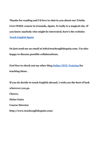 Thanks for reading and I’d love to chat to you about our Trinity
Cert.TESOL course in Granada, Spain. It really is a magical city. If
you know anybody who might be interested, here’s the website:
Teach English Spain
Or just send me an email at info@teachenglishspain.com. I’m also
happy to discuss possible collaborations.
Feel free to check out my other blog​ Online TEFL Training​ for
teaching ideas.
If you do decide to teach English abroad, I wish you the best of luck
wherever you go.
Cheers,
Dylan Gates
Course Director
http://www.teachenglishspain.com/
 