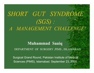 SHORT GUT SYNDROME
(SGS) :
A MANAGEMENT CHALLENGE!
Muhammad Saaiq
DEPARTMENT OF SURGERY ,PIMS , ISLAMABAD.
Surgical Grand Round, Pakistan Institute of Medical
Sciences (PIMS), Islamabad. September 23, 2005.

 